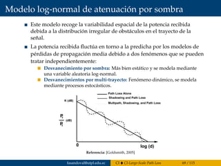 Modelo log-normal de atenuación por sombra
Este modelo recoge la variabilidad espacial de la potencia recibida
debida a la distribución irregular de obstáculos en el trayecto de la
señal.
La potencia recibida ﬂuctúa en torno a la predicha por los modelos de
pérdidas de propagación media debido a dos fenómenos que se pueden
tratar independientemente:
Desvanecimiento por sombra: Más bien estático y se modela mediante
una variable aleatoria log-normal.
Desvanecimientos por multi-trayecto: Fenómeno dinámico, se modela
mediante procesos estocásticos.
0
K (dB)
Pr
P
(dB)
t
log (d)
Path Loss Alone
Shadowing and Path Loss
Multipath, Shadowing, and Path Loss
Figure 2.1: Path Loss, Shadowing and Multipath versus Distance.
Referencia: [Goldsmith, 2005]
fasandoval@utpl.edu.ec CI CI-Large-Scale Path Loss 69 / 115
 