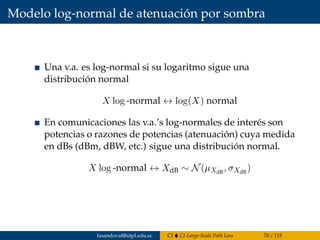 Modelo log-normal de atenuación por sombra
Una v.a. es log-normal si su logaritmo sigue una
distribución normal
X log -normal ↔ log(X) normal
En comunicaciones las v.a.’s log-normales de interés son
potencias o razones de potencias (atenuación) cuya medida
en dBs (dBm, dBW, etc.) sigue una distribución normal.
X log -normal ↔ XdB ∼ N(µXdB
, σXdB
)
fasandoval@utpl.edu.ec CI CI-Large-Scale Path Loss 70 / 115
 