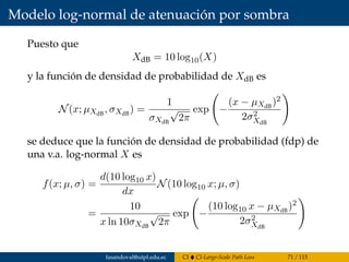 Modelo log-normal de atenuación por sombra
Puesto que
XdB = 10 log10(X)
y la función de densidad de probabilidad de XdB es
N(x; µXdB
, σXdB
) =
1
σXdB
√
2π
exp −
(x − µXdB
)2
2σ2
XdB
se deduce que la función de densidad de probabilidad (fdp) de
una v.a. log-normal X es
f(x; µ, σ) =
d(10 log10 x)
dx
N(10 log10 x; µ, σ)
=
10
x ln 10σXdB
√
2π
exp −
(10 log10 x − µXdB
)2
2σ2
XdB
fasandoval@utpl.edu.ec CI CI-Large-Scale Path Loss 71 / 115
 