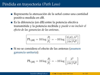 Pérdida en trayectoria (Path Loss)
Representa la atenuación de la señal como una cantidad
positiva medida en dB.
Es la diferencia (en dB) entre la potencia efectiva
transmitida y la potencia recibida y puede o no incluir el
efecto de las ganancias de las antenas.
PL[dB] = 10 log
Pt
Pr
= −10 log
GtGrλ2
(4π)2d2
Si no se considera el efecto de las antenas (asumen
ganancia unitaria):
PL[dB] = 10 log
Pt
Pr
= −10 log
λ2
(4π)2d2
fasandoval@utpl.edu.ec CI CI-Large-Scale Path Loss 8 / 115
 