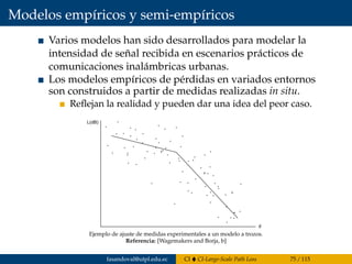 Modelos empíricos y semi-empíricos
Varios modelos han sido desarrollados para modelar la
intensidad de señal recibida en escenarios prácticos de
comunicaciones inalámbricas urbanas.
Los modelos empíricos de pérdidas en variados entornos
son construidos a partir de medidas realizadas in situ.
Reﬂejan la realidad y pueden dar una idea del peor caso.
Modelos empiricos y semi-empiricos
Se han construidos modelos empiricos de perdidas en entornos
variados a partir de medidas realizadas in situ. Estos modelos
reﬂejan la realidad y pueden dar una idea del peor caso, es decir
una cuato superior razonable para las perdidas.
En la ﬁgura se presenta un ejemplo de como se ajustan medidas
Ejemplo de ajuste de medidas experimentales a un modelo a trozos.
Referencia: [Wagemakers and Borja, b]
fasandoval@utpl.edu.ec CI CI-Large-Scale Path Loss 75 / 115
 