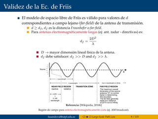 Validez de la Ec. de Friis
El modelo de espacio libre de Friis es válido para valores de d
correspondientes a campo lejano (far-ﬁeld) de la antena de transmisión.
d ≥ df , df es la distancia Fraunhofer o far-ﬁeld.
Para antenas electromagnéticamente largas (ej: ant. radar - directivas) es:
df =
2D2
λ
D → mayor dimensión lineal física de la antena.
df debe satisfacer: df >> D and df >> λ.
Source
1 wavelength
NEAR-FIELD REGION
reactive radiative
TRANSITION ZONE FAR-FIELD REGION
The maximum overall
dimension of the source
antenna 5D5 is a prime
factor in determining
this boundary
The far-field generally
starts at a distance
of 2D²/λ out to infinity
x
λ/2π
=
0.159
wavelength
2 wavelengths from 2 wavelengths to infinity
Referencia: [Wikipedia, 2016b]
Región de campo para antena electromagnéticamente corta (ej. AM broadcast).
fasandoval@utpl.edu.ec CI CI-Large-Scale Path Loss 9 / 115
 