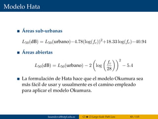 Modelo Hata
Áreas sub-urbanas
L50(dB) = L50(urbano)−4.78(log(fc))2
+18.33 log(fc)−40.94
Áreas abiertas
L50(dB) = L50(urbano) − 2 log
fc
28
2
− 5.4
La formulación de Hata hace que el modelo Okumura sea
más fácil de usar y usualmente es el camino empleado
para aplicar el modelo Okumura.
fasandoval@utpl.edu.ec CI CI-Large-Scale Path Loss 83 / 115
 