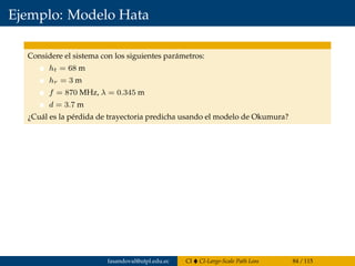 Ejemplo: Modelo Hata
Considere el sistema con los siguientes parámetros:
ht = 68 m
hr = 3 m
f = 870 MHz, λ = 0.345 m
d = 3.7 m
¿Cuál es la pérdida de trayectoria predicha usando el modelo de Okumura?
fasandoval@utpl.edu.ec CI CI-Large-Scale Path Loss 84 / 115
 