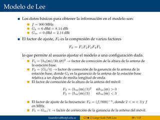 Modelo de Lee
Los datos básicos para obtener la información en el modelo son:
f = 900 MHz.
Gb = 6 dBd = 8.14 dBi
Gm = 0 dBd = 2.14 dBi
El factor de ajuste, F0 es la compresión de varios factores
F0 = F1F2F3F4F5
lo que permite al usuario ajustar el modelo a una conﬁguración dada.
F1 = (hb(m)/30.48)2 → factor de corrección de la altura de la antena de
la estación base.
F2 = (Gb/4) → factor de corrección de la ganancia de la antena de la
estación base, donde Gb es la ganancia de la antena de la estación base
relativa a un dipolo de media longitud de onda.
El factor de corrección de la altura de la antena del móvil:
F3 = (hm(m)/3)2 sihm(m) > 3
F3 = (hm(m)/3) sihm(m) < 3
El factor de ajuste de la frecuencia: F4 = (f/900)−n, donde 2 < n < 3 y f
en MHz.
F5 = Gm/1 → factor de corrección de la ganancia de la antena del móvil.
fasandoval@utpl.edu.ec CI CI-Large-Scale Path Loss 89 / 115
 
