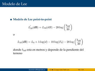 Modelo de Lee
Modelo de Lee point-to-point
L50(dB) = L50(dB) − 20 log
heff
30
o
L50(dB) = L0 + λ log(d) − 10 log(F0) − 20 log
heff
30
donde heff esta en metros y depende de la pendiente del
terreno
fasandoval@utpl.edu.ec CI CI-Large-Scale Path Loss 90 / 115
 