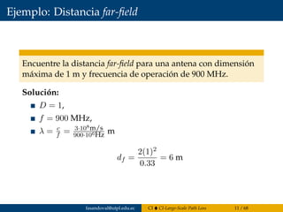 Ejemplo: Distancia far-ﬁeld
Encuentre la distancia far-ﬁeld para una antena con dimensión
máxima de 1 m y frecuencia de operación de 900 MHz.
Solución:
D = 1,
f = 900 MHz,
λ = c
f = 3·108m/s
900·106Hz m
df =
2(1)2
0.33
= 6 m
fasandoval@utpl.edu.ec CI CI-Large-Scale Path Loss 11 / 68
 