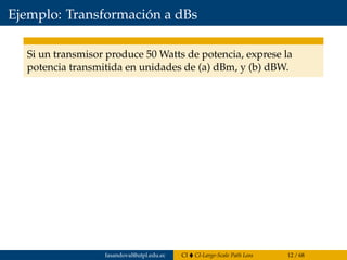 Ejemplo: Transformación a dBs
Si un transmisor produce 50 Watts de potencia, exprese la
potencia transmitida en unidades de (a) dBm, y (b) dBW.
fasandoval@utpl.edu.ec CI CI-Large-Scale Path Loss 12 / 68
 