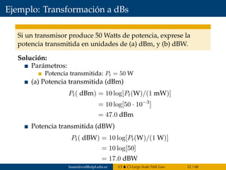 Ejemplo: Transformación a dBs
Si un transmisor produce 50 Watts de potencia, exprese la
potencia transmitida en unidades de (a) dBm, y (b) dBW.
Solución:
Parámetros:
Potencia transmitida: Pt = 50 W
(a) Potencia transmitida (dBm)
Pt( dBm) = 10 log[Pt(W)/(1 mW)]
= 10 log[50 · 10−3
]
= 47.0 dBm
Potencia transmitida (dBW)
Pt( dBW) = 10 log[Pt(W)/(1 W)]
= 10 log[50]
= 17.0 dBW
fasandoval@utpl.edu.ec CI CI-Large-Scale Path Loss 12 / 68
 