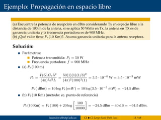 Ejemplo: Propagación en espacio libre
(a) Encuentre la potencia de recepción en dBm considerando Tx en espacio libre a la
distancia de 100 m de la antena, si se aplica 50 Watts en Tx, la antena en TX es de
ganancia unitaria y la frecuencia portadora es de 900 MHz.
(b) ¿Qué valor tiene Pr(10 Km)?. Asuma ganancia unitaria para la antena receptora.
Solución:
Parámetros:
Potencia transmitida: Pt = 50 W
Frecuencia portadora: f = 900 MHz
(a) Pr(100 m)
Pr =
PtGtGrλ2
(4π)2d2L
=
50(1)(1)(1/3)2
(4π)2(100)2(1)
= 3.5 · 10−6
W = 3.5 · 10−3
mW
Pr( dBm) = 10 log Pr(mW) = 10 log(3.5 · 10−3
mW) = −24.5 dBm
(b) Pr(10 Km) (método: ec. punto de referencia)
Pr(10 Km) = Pr(100) + 20 log
100
10000
= −24.5 dBm − 40 dB = −64.5 dBm.
fasandoval@utpl.edu.ec CI CI-Large-Scale Path Loss 13 / 68
 