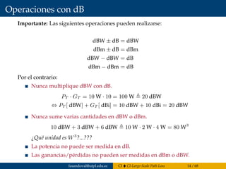 Operaciones con dB
Importante: Las siguientes operaciones pueden realizarse:
dBW ± dB = dBW
dBm ± dB = dBm
dBW − dBW = dB
dBm − dBm = dB
Por el contrario:
Nunca multiplique dBW con dB.
PT · GT = 10 W · 10 = 100 W 20 dBW
⇔ PT [ dBW] + GT [ dBi] = 10 dBW + 10 dBi = 20 dBW
Nunca sume varias cantidades en dBW o dBm.
10 dBW + 3 dBW + 6 dBW 10 W · 2 W · 4 W = 80 W3
¿Qué unidad es W3
?...???
La potencia no puede ser medida en dB.
Las ganancias/pérdidas no pueden ser medidas en dBm o dBW.
fasandoval@utpl.edu.ec CI CI-Large-Scale Path Loss 14 / 68
 