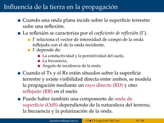 Inﬂuencia de la tierra en la propagación
Cuando una onda plana incide sobre la superﬁcie terrestre
sufre una reﬂexión.
La reﬂexión se caracteriza por el coeﬁciente de reﬂexión (Γ).
Γ relaciona el vector de intensidad de campo de la onda
reﬂejada con el de la onda incidente.
Γ depende de:
La conductividad y la permitividad del suelo,
La frecuencia,
Ángulo de incidencia de la onda.
Cuando el Tx y el Rx están situados sobre la superﬁcie
terrestre y existe visibilidad directa entre ambos, se modela
la propagación mediante un rayo directo (RD) y otro
reﬂejado (RR) en el suelo.
Puede haber también una componente de onda de
superﬁcie (OdS) dependiendo de la naturaleza del terreno,
la frecuencia y la polarización de la onda.
fasandoval@utpl.edu.ec CI CI-Large-Scale Path Loss 16 / 68
 