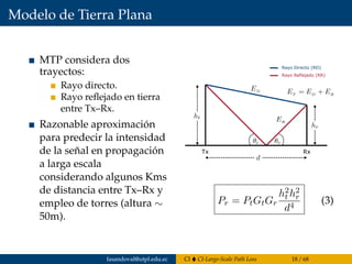 Modelo de Tierra Plana
MTP considera dos
trayectos:
Rayo directo.
Rayo reﬂejado en tierra
entre Tx–Rx.
Razonable aproximación
para predecir la intensidad
de la señal en propagación
a larga escala
considerando algunos Kms
de distancia entre Tx–Rx y
empleo de torres (altura ∼
50m).
Tx Rx
Rayo Directo (RD)
Rayo Reflejado (RR)
Pr = PtGtGr
h2
t h2
r
d4
(3)
fasandoval@utpl.edu.ec CI CI-Large-Scale Path Loss 18 / 68
 