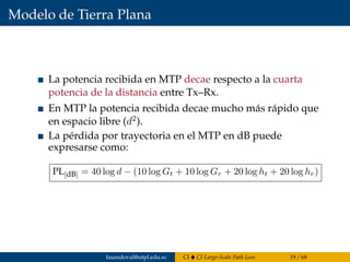 Modelo de Tierra Plana
La potencia recibida en MTP decae respecto a la cuarta
potencia de la distancia entre Tx–Rx.
En MTP la potencia recibida decae mucho más rápido que
en espacio libre (d2).
La pérdida por trayectoria en el MTP en dB puede
expresarse como:
PL[dB] = 40 log d − (10 log Gt + 10 log Gr + 20 log ht + 20 log hr)
fasandoval@utpl.edu.ec CI CI-Large-Scale Path Loss 19 / 68
 