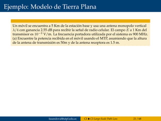 Ejemplo: Modelo de Tierra Plana
Un móvil se encuentra a 5 Km de la estación base y usa una antena monopolo vertical
λ/4 con ganancia 2.55 dB para recibir la señal de radio celular. El campo E a 1 Km del
transmisor es 10−3 V/m. La frecuencia portadora utilizada por el sistema es 900 MHz.
(a) Encuentre la potencia recibida en el móvil usando el MTP, asumiendo que la altura
de la antena de transmisión es 50m y de la antena receptora es 1.5 m.
fasandoval@utpl.edu.ec CI CI-Large-Scale Path Loss 21 / 68
 