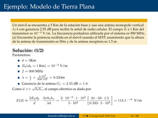 Ejemplo: Modelo de Tierra Plana
Un móvil se encuentra a 5 Km de la estación base y usa una antena monopolo vertical
λ/4 con ganancia 2.55 dB para recibir la señal de radio celular. El campo E a 1 Km del
transmisor es 10−3 V/m. La frecuencia portadora utilizada por el sistema es 900 MHz.
(a) Encuentre la potencia recibida en el móvil usando el MTP, asumiendo que la altura
de la antena de transmisión es 50m y de la antena receptora es 1.5 m.
Solución: (1/2)
Parámetros:
d = 5Km
E0(d0 = 1 Km) = 10−3 V/m
f = 900 MHz
λ = c
f
= 3·103
900·106 = 0.333m
Ganancia de la antena Gr = 2.55 dB = 1.8.
Como d >>
√
hthr, el campo eléctrico es dado por
E(d) ≈
2E0d0
d
·
2πhthr
λd
=
2 · 10−3 · 1 · 103
5 · 103
2π · 50 · 1.5
0.333 · 5 · 103
= 113.1 ·−6
V/m
fasandoval@utpl.edu.ec CI CI-Large-Scale Path Loss 21 / 68
 