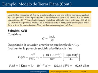 Ejemplo: Modelo de Tierra Plana (Cont.)
Un móvil se encuentra a 5 Km de la estación base y usa una antena monopolo vertical
λ/4 con ganancia 2.55 dB para recibir la señal de radio celular. El campo E a 1 Km del
transmisor es 10−3 V/m. La frecuencia portadora utilizada por el sistema es 900 MHz.
(a) Encuentre la potencia recibida en el móvil usando el MTP, asumiendo que la altura
de la antena de transmisión es 50m y de la antena receptora es 1.5 m.
Solución: (2/2)
Considere:
G =
4πAe
λ2
Despejando la ecuación anterior se puede calcular Ae y
ﬁnalmente, la potencia recibida a la distancia d es
Pr(d) =
|E|2
120π
Ae =
(113.1 · 10−6)2
377
1.8(0.333)2
4π
Pr(d = 5 Km) = 5.4 · 10−13
W = −122.68 dBW = −92.68 dBm
fasandoval@utpl.edu.ec CI CI-Large-Scale Path Loss 22 / 68
 