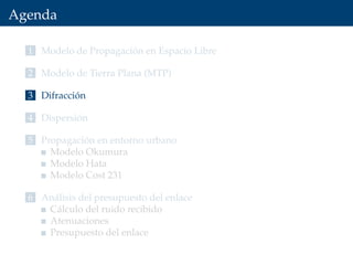 Agenda
1 Modelo de Propagación en Espacio Libre
2 Modelo de Tierra Plana (MTP)
3 Difracción
4 Dispersión
5 Propagación en entorno urbano
Modelo Okumura
Modelo Hata
Modelo Cost 231
6 Análisis del presupuesto del enlace
Cálculo del ruido recibido
Atenuaciones
Presupuesto del enlace
 