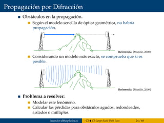 Propagación por Difracción
Obstáculos en la propagación.
Según el modelo sencillo de óptica geométrica, no habría
propagación.
7.6 Propagación por difracción
Problema
• La propagación encuentra un obstáculo:
Por el modelo sencillo de óptica geométrica no habría propagación
Si recurrimos a un modelo más exacto se comprueba que sí es posible
Objetivos: modelar este fenómeno y calcular las pérdidas
- para obstáculos agudos o redondeados, aislados ó múltiples
- y ver cómo se trabaja en la práctica
Referencia: [Murillo, 2008]
Considerando un modelo más exacto, se comprueba que si es
posible.
7.6 Propagación por difracción
Problema
• La propagación encuentra un obstáculo:
Por el modelo sencillo de óptica geométrica no habría propagación
Si recurrimos a un modelo más exacto se comprueba que sí es posible
Objetivos: modelar este fenómeno y calcular las pérdidas
- para obstáculos agudos o redondeados, aislados ó múltiples
- y ver cómo se trabaja en la práctica
Referencia: [Murillo, 2008]
Problema a resolver:
Modelar este fenómeno.
Calcular las pérdidas para obstáculos agudos, redondeados,
aislados o múltiples.
fasandoval@utpl.edu.ec CI CI-Large-Scale Path Loss 24 / 68
 