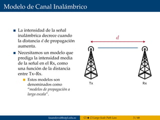 Modelo de Canal Inalámbrico
La intensidad de la señal
inalámbrica decrece cuando
la distancia d de propagación
aumenta.
Necesitamos un modelo que
prediga la intensidad media
de la señal en el Rx, como
una función de la distancia
entre Tx–Rx.
Estos modelos son
denominados como
“modelos de propagación a
larga escala”.
Tx Rx
fasandoval@utpl.edu.ec CI CI-Large-Scale Path Loss 3 / 68
 