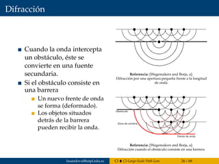 Difracción
Cuando la onda intercepta
un obstáculo, éste se
convierte en una fuente
secundaria.
Si el obstáculo consiste en
una barrera
Un nuevo frente de onda
se forma (deformado).
Los objetos situados
detrás de la barrera
pueden recibir la onda.
Como consecuencia del principio de difracci´on, cuando la onda
intercepta un obst´aculo, el obst´aculo se convierte en una fuente
secundaria. Aqu´ı tenemos la difracci´on por una apertura peque˜na
frente a la longitud de onda.
Referencia: [Wagemakers and Borja, a].
Difracción por una apertura pequeña frente a la longitud
de onda.
La difracci´on
Si el obst´aculo consiste en una barrera, un nuevo frente de onda se
forma, este esta deformado por objetos situados detr´as de esta
barrera pueden recibir la onda.
Referencia: [Wagemakers and Borja, a].
Difracción cuando el obstáculo consiste en una barrera.
fasandoval@utpl.edu.ec CI CI-Large-Scale Path Loss 26 / 68
 