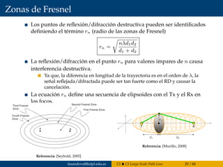 Zonas de Fresnel
Los puntos de reﬂexión/difracción destructiva pueden ser identiﬁcados
deﬁniendo el término rn (radio de las zonas de Fresnel)
rn =
nλd1d2
d1 + d2
La reﬂexión/difracción en el punto rn para valores impares de n causa
interferencia destructiva.
Ya que, la diferencia en longitud de la trayectoria es en el orden de λ, la
señal reﬂejada/difractada puede ser tan fuerte como el RD y causar la
cancelación.
La ecuación rn deﬁne una secuencia de elipsoides con el Tx y el Rx en
los focos.
The destructive reﬂection/diffraction points can then be identiﬁed by deﬁning
a term, hn, such that
(8.20)
Reﬂectors/diffraction at hn for odd values of n will cause destructive interfer-
ence. Since the difference in path lengths is on the order of l, the reﬂected/dif-
fracted signal may be as strong as the direct signal and cause cancellation.
The equation for hn deﬁnes a sequence of ellipsoids with the transmit and
receive antennas as the foci. Diffractors or reﬂectors at the odd-numbered
Fresnel zone boundaries will cause destructive interference. Figure 8.8 shows
a diagram of the Fresnel zones deﬁned by a point-to-point link. Note that this
diagram is two-dimensional, whereas the actual Fresnel zones are three-
dimensional ellipsoids. For large h or small d1 and d2, the antenna pattern may
attenuate the undesired signal. For omnidirection (vertical) antennas, there
may be attenuation of the undesired signal in elevation, but not in azimuth.
From the preceding analysis, it is clear that any reﬂectors/diffractors within
the ﬁeld of view should not be near an odd Fresenel zone boundary to avoid
signal loss. It is also important that the ﬁrst Fresnel zone be clear of obstruc-
tions because this can seriously degrade the available signal energy. Due to
Huygen’s principle, covered in the next section, the diffracted electromagnetic
energy that ﬁlls the shadow at the receive end of the link reduces the energy
that arrives at the receiver. If the ﬁrst Fresnel zone is not clear, then free-space
loss does not apply and an adjustment term must be included. For most appli-
h
n d d
d d
n =
+
l 1 2
1 2
A B
Third Fresnel
Zone
Fourth Fresnel
Zone
Second Fresnel Zone
First Fresnel Zone
Figure 8.8 Fresnel zones between a transmitter and receiver.
Referencia: [Seybold, 2005]
T R
Referencia: [Murillo, 2008]
fasandoval@utpl.edu.ec CI CI-Large-Scale Path Loss 29 / 68
 