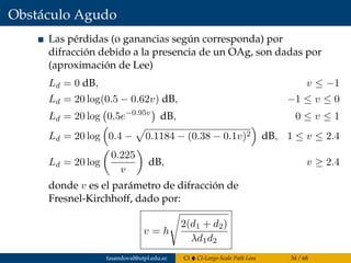 Obstáculo Agudo
Las pérdidas (o ganancias según corresponda) por
difracción debido a la presencia de un OAg, son dadas por
(aproximación de Lee)
Ld = 0 dB, v ≤ −1
Ld = 20 log(0.5 − 0.62v) dB, −1 ≤ v ≤ 0
Ld = 20 log 0.5e−0.95v
dB, 0 ≤ v ≤ 1
Ld = 20 log 0.4 − 0.1184 − (0.38 − 0.1v)2 dB, 1 ≤ v ≤ 2.4
Ld = 20 log
0.225
v
dB, v ≥ 2.4
donde v es el parámetro de difracción de
Fresnel-Kirchhoff, dado por:
v = h
2(d1 + d2)
λd1d2
fasandoval@utpl.edu.ec CI CI-Large-Scale Path Loss 34 / 68
 