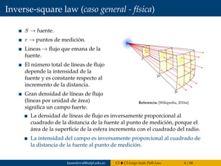 Inverse-square law (caso general - física)
S → fuente.
r → puntos de medición.
Lineas → ﬂujo que emana de la
fuente.
El número total de líneas de ﬂujo
depende la intensidad de la
fuente y es constante respecto al
incremento de la distancia.
Gran densidad de líneas de ﬂujo
(líneas por unidad de área)
signiﬁca un campo fuerte.
A
A
Ar
2r
S
3r
Referencia: [Wikipedia, 2016a]
La densidad de líneas de ﬂujo es inversamente proporcional al
cuadrado de la distancia de la fuente al punto de medición, porque el
área de la superﬁcie de la esfera incrementa con el cuadrado del radio.
La intensidad del campo es inversamente proporcional al cuadrado de
la distancia de la fuente al punto de medición.
fasandoval@utpl.edu.ec CI CI-Large-Scale Path Loss 4 / 68
 