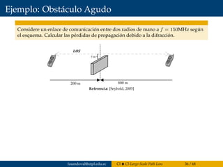 Ejemplo: Obstáculo Agudo
Considere un enlace de comunicación entre dos radios de mano a f = 150MHz según
el esquema. Calcular las pérdidas de propagación debido a la difracción.
Since the blockage is below the line of sight, the values of h and v are neg-
ative. The following parameters are known:
Using the expression for the Fresnel–Kirchhoff diffraction parameter, (8.19),
yields
From the plot in Figure 8.12, the diffraction loss can be estimated as 0.75 or
-2.5dB, or the Lee approximation to the diffraction integral can be used
directly to get
n = -0 395.
h
d d
= - =
= =
5 2
200 8001 2
m m
m m
,
,
l
182 FADING AND MULTIPATH CHARACTERIZATION
Figure 8.13 Knife-edge diffraction geometry for Example 8.3.Referencia: [Seybold, 2005]
fasandoval@utpl.edu.ec CI CI-Large-Scale Path Loss 36 / 68
 