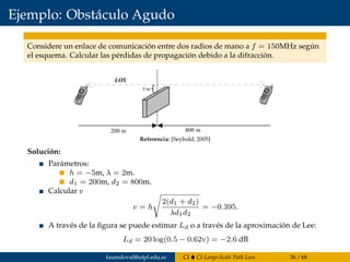 Ejemplo: Obstáculo Agudo
Considere un enlace de comunicación entre dos radios de mano a f = 150MHz según
el esquema. Calcular las pérdidas de propagación debido a la difracción.
Since the blockage is below the line of sight, the values of h and v are neg-
ative. The following parameters are known:
Using the expression for the Fresnel–Kirchhoff diffraction parameter, (8.19),
yields
From the plot in Figure 8.12, the diffraction loss can be estimated as 0.75 or
-2.5dB, or the Lee approximation to the diffraction integral can be used
directly to get
n = -0 395.
h
d d
= - =
= =
5 2
200 8001 2
m m
m m
,
,
l
182 FADING AND MULTIPATH CHARACTERIZATION
Figure 8.13 Knife-edge diffraction geometry for Example 8.3.Referencia: [Seybold, 2005]
Solución:
Parámetros:
h = −5m, λ = 2m.
d1 = 200m, d2 = 800m.
Calcular v
v = h
2(d1 + d2)
λd1d2
= −0.395.
A través de la ﬁgura se puede estimar Ld o a través de la aproximación de Lee:
Ld = 20 log(0.5 − 0.62v) = −2.6 dB
fasandoval@utpl.edu.ec CI CI-Large-Scale Path Loss 36 / 68
 