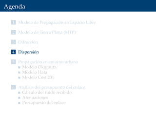 Agenda
1 Modelo de Propagación en Espacio Libre
2 Modelo de Tierra Plana (MTP)
3 Difracción
4 Dispersión
5 Propagación en entorno urbano
Modelo Okumura
Modelo Hata
Modelo Cost 231
6 Análisis del presupuesto del enlace
Cálculo del ruido recibido
Atenuaciones
Presupuesto del enlace
 