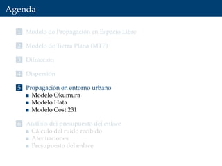 Agenda
1 Modelo de Propagación en Espacio Libre
2 Modelo de Tierra Plana (MTP)
3 Difracción
4 Dispersión
5 Propagación en entorno urbano
Modelo Okumura
Modelo Hata
Modelo Cost 231
6 Análisis del presupuesto del enlace
Cálculo del ruido recibido
Atenuaciones
Presupuesto del enlace
 