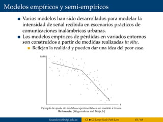 Modelos empíricos y semi-empíricos
Varios modelos han sido desarrollados para modelar la
intensidad de señal recibida en escenarios prácticos de
comunicaciones inalámbricas urbanas.
Los modelos empíricos de pérdidas en variados entornos
son construidos a partir de medidas realizadas in situ.
Reﬂejan la realidad y pueden dar una idea del peor caso.
Modelos empiricos y semi-empiricos
Se han construidos modelos empiricos de perdidas en entornos
variados a partir de medidas realizadas in situ. Estos modelos
reﬂejan la realidad y pueden dar una idea del peor caso, es decir
una cuato superior razonable para las perdidas.
En la ﬁgura se presenta un ejemplo de como se ajustan medidas
Ejemplo de ajuste de medidas experimentales a un modelo a trozos.
Referencia: [Wagemakers and Borja, b]
fasandoval@utpl.edu.ec CI CI-Large-Scale Path Loss 45 / 68
 