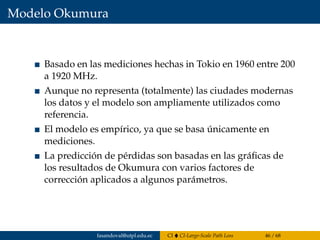 Modelo Okumura
Basado en las mediciones hechas in Tokio en 1960 entre 200
a 1920 MHz.
Aunque no representa (totalmente) las ciudades modernas
los datos y el modelo son ampliamente utilizados como
referencia.
El modelo es empírico, ya que se basa únicamente en
mediciones.
La predicción de pérdidas son basadas en las gráﬁcas de
los resultados de Okumura con varios factores de
corrección aplicados a algunos parámetros.
fasandoval@utpl.edu.ec CI CI-Large-Scale Path Loss 46 / 68
 