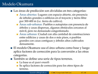 Modelo Okumura
Las áreas de predicción son divididas en tres categorías:
Áreas abiertas: Lugares con espacio abierto, sin presencia
de árboles grandes o ediﬁcios en el trayecto y tierra libre
por 300-400 m (i.e. tierra de cultivo).
Áreas sub-urbanas: Pueblos o autopistas con presencia de
árboles y casas dispersas, algunos obstáculos cercanos al
móvil, pero no demasiado congestionado.
Áreas urbanas: Ciudad con alta cantidad de construcciones
entre ediﬁcios y casas de dos o más pisos, o pueblos
grandes con casas contiguas y árboles altos cultivados
densamente.
El modelo Okumura usa el área urbana como base y luego
aplica factores de corrección para la conversión a las otras
categorías.
También se deﬁne una serie de tipos terrenos.
La base es el quasi-smooth
Se aplica factores de corrección para los otros tipos de
terreno.
fasandoval@utpl.edu.ec CI CI-Large-Scale Path Loss 47 / 68
 