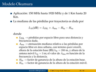 Modelo Okumura
Aplicación: 150 MHz hasta 1920 MHz y de 1 Km hasta 20
Km.
La mediana de las pérdidas por trayectoria es dada por
L50(dB) = LFSL + Amu − Htu − Hru
donde
LFSL → pérdidas por espacio libre para una distancia y
frecuencia dada.
Amu → atenuación mediana relativa a las pérdidas por
espacio libre en área urbana, con terreno quasi-smooth,
altura de la estación base (BS) hte = 200 m, y altura de la
antena móvil hre = 3 m; el valor de Amu es función de la
frecuencia y la distancia.
Htu → factor de ganancia de la altura de la estación base.
Hru → factor de ganancia de la altura de la estación móvil.
fasandoval@utpl.edu.ec CI CI-Large-Scale Path Loss 48 / 68
 