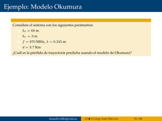 Ejemplo: Modelo Okumura
Considere el sistema con los siguientes parámetros:
ht = 68 m
hr = 3 m
f = 870 MHz, λ = 0.345 m
d = 3.7 Km
¿Cuál es la pérdida de trayectoria predicha usando el modelo de Okumura?
fasandoval@utpl.edu.ec CI CI-Large-Scale Path Loss 51 / 68
 