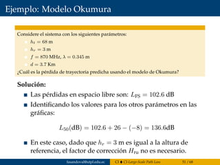 Ejemplo: Modelo Okumura
Considere el sistema con los siguientes parámetros:
ht = 68 m
hr = 3 m
f = 870 MHz, λ = 0.345 m
d = 3.7 Km
¿Cuál es la pérdida de trayectoria predicha usando el modelo de Okumura?
Solución:
Las pérdidas en espacio libre son: LFS = 102.6 dB
Identiﬁcando los valores para los otros parámetros en las
gráﬁcas:
L50(dB) = 102.6 + 26 − (−8) = 136.6dB
En este caso, dado que hr = 3 m es igual a la altura de
referencia, el factor de corrección Hru no es necesario.
fasandoval@utpl.edu.ec CI CI-Large-Scale Path Loss 51 / 68
 