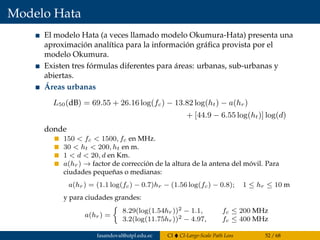 Modelo Hata
El modelo Hata (a veces llamado modelo Okumura-Hata) presenta una
aproximación analítica para la información gráﬁca provista por el
modelo Okumura.
Existen tres fórmulas diferentes para áreas: urbanas, sub-urbanas y
abiertas.
Áreas urbanas
L50(dB) = 69.55 + 26.16 log(fc) − 13.82 log(ht) − a(hr)
+ [44.9 − 6.55 log(ht)] log(d)
donde
150 < fc < 1500, fc en MHz.
30 < ht < 200, ht en m.
1 < d < 20, d en Km.
a(hr) → factor de corrección de la altura de la antena del móvil. Para
ciudades pequeñas o medianas:
a(hr) = (1.1 log(fc) − 0.7)hr − (1.56 log(fc) − 0.8); 1 ≤ hr ≤ 10 m
y para ciudades grandes:
a(hr) =
8.29(log(1.54hr))2 − 1.1, fc ≤ 200 MHz
3.2(log(11.75hr))2 − 4.97, fc ≤ 400 MHz
fasandoval@utpl.edu.ec CI CI-Large-Scale Path Loss 52 / 68
 