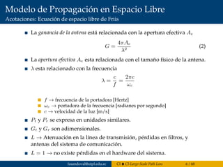 Modelo de Propagación en Espacio Libre
Acotaciones: Ecuación de espacio libre de Friis
La ganancia de la antena está relacionada con la apertura efectiva Ae
G =
4πAe
λ2
(2)
La apertura efectiva Ae esta relacionada con el tamaño físico de la antena.
λ esta relacionado con la frecuencia
λ =
c
f
=
2πc
ωc
f → frecuencia de la portadora [Hertz]
ωc → portadora de la frecuencia [radianes por segundo]
c → velocidad de la luz [m/s]
Pt y Pr se expresa en unidades similares.
Gt y Gr son adimensionales.
L → Atenuación en la línea de transmisión, pérdidas en ﬁltros, y
antenas del sistema de comunicación.
L = 1 → no existe pérdidas en el hardware del sistema.
fasandoval@utpl.edu.ec CI CI-Large-Scale Path Loss 6 / 68
 