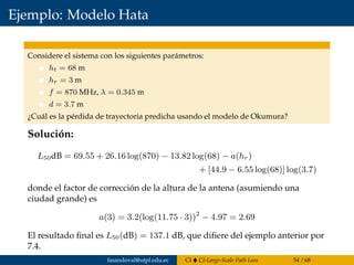 Ejemplo: Modelo Hata
Considere el sistema con los siguientes parámetros:
ht = 68 m
hr = 3 m
f = 870 MHz, λ = 0.345 m
d = 3.7 m
¿Cuál es la pérdida de trayectoria predicha usando el modelo de Okumura?
Solución:
L50dB = 69.55 + 26.16 log(870) − 13.82 log(68) − a(hr)
+ [44.9 − 6.55 log(68)] log(3.7)
donde el factor de corrección de la altura de la antena (asumiendo una
ciudad grande) es
a(3) = 3.2(log(11.75 · 3))2
− 4.97 = 2.69
El resultado ﬁnal es L50(dB) = 137.1 dB, que diﬁere del ejemplo anterior por
7.4.
fasandoval@utpl.edu.ec CI CI-Large-Scale Path Loss 54 / 68
 
