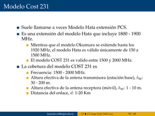 Modelo Cost 231
Suele llamarse a veces Modelo Hata extensión PCS.
Es una extensión del modelo Hata que incluye 1800 - 1900
MHz.
Mientras que el modelo Okumura se extiende hasta los
1920 MHz, el modelo Hata es válido únicamente de 150 a
1500 MHz.
El modelo COST 231 es valido entre 1500 y 2000 MHz.
La cobetura del modelo COST 231 es
Frecuencia: 1500 - 2000 MHz.
Altura efectiva de la antena transmisora (estación base), hte:
30 - 200 m.
Altura efectiva de la antena receptora (móvil), hre: 1 - 10 m.
Distancia del enlace, d: 1-20 Km
fasandoval@utpl.edu.ec CI CI-Large-Scale Path Loss 55 / 68
 