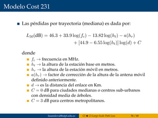Modelo Cost 231
Las pérdidas por trayectoria (mediana) es dada por:
L50(dB) = 46.3 + 33.9 log(fc) − 13.82 log(ht) − a(hr)
+ [44.9 − 6.55 log(ht)] log(d) + C
donde
fc → frecuencia en MHz.
ht → la altura de la estación base en metros.
hr → la altura de la estación móvil en metros.
a(hr) → factor de corrección de la altura de la antena móvil
deﬁnido anteriormente.
d → es la distancia del enlace en Km.
C = 0 dB para ciudades medianas o centros sub-urbanos
con densidad media de árboles.
C = 3 dB para centros metropolitanos.
fasandoval@utpl.edu.ec CI CI-Large-Scale Path Loss 56 / 68
 