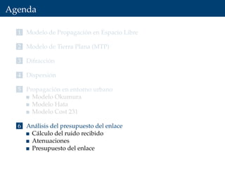 Agenda
1 Modelo de Propagación en Espacio Libre
2 Modelo de Tierra Plana (MTP)
3 Difracción
4 Dispersión
5 Propagación en entorno urbano
Modelo Okumura
Modelo Hata
Modelo Cost 231
6 Análisis del presupuesto del enlace
Cálculo del ruido recibido
Atenuaciones
Presupuesto del enlace
 