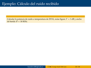 Ejemplo: Cálculo del ruido recibido
Calcular la potencia de ruido a temperatura de 293 K, noise ﬁgure F = 5 dB y ancho
de banda B = 30 KHz.
fasandoval@utpl.edu.ec CI CI-Large-Scale Path Loss 60 / 68
 