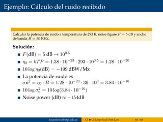 Ejemplo: Cálculo del ruido recibido
Calcular la potencia de ruido a temperatura de 293 K, noise ﬁgure F = 5 dB y ancho
de banda B = 30 KHz.
Solución:
F(dB) = 5 dB → 100.5
η0 = kTF = 1.38 · 10−23 · 293 · 100.5 = 1.28 · 10−20
10 log η0(dB) = −199 dBW/Mz
La potencia de ruido es
σn2 = η0 · B = 1.28 · 10−20 · 30 · 103 = 3.84 · 10−16
10 log σ2
n = 10 log(3.84 · 10−16)
Noise power (dB) ≈ −154dB
fasandoval@utpl.edu.ec CI CI-Large-Scale Path Loss 60 / 68
 