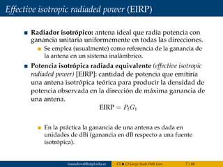 Effective isotropic radiaded power (EIRP)
Radiador isotrópico: antena ideal que radia potencia con
ganancia unitaria uniformemente en todas las direcciones.
Se emplea (usualmente) como referencia de la ganancia de
la antena en un sistema inalámbrico.
Potencia isotrópica radiada equivalente (effective isotropic
radiaded power) [EIRP]: cantidad de potencia que emitiría
una antena isotrópica teórica para producir la densidad de
potencia observada en la dirección de máxima ganancia de
una antena.
EIRP = PtGt
En la práctica la ganancia de una antena es dada en
unidades de dBi (ganancia en dB respecto a una fuente
isotrópica).
fasandoval@utpl.edu.ec CI CI-Large-Scale Path Loss 7 / 68
 
