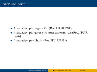 Atenuaciones
Atenuación por vegetación (Rec. ITU-R P.833)
Atenuación por gases y vapores atmosféricos (Rec. ITU-R
P.676)
Atenuación por Lluvia (Rec. ITU-R P.838)
fasandoval@utpl.edu.ec CI CI-Large-Scale Path Loss 61 / 68
 