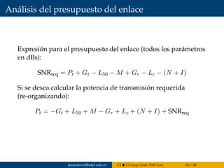 Análisis del presupuesto del enlace
Expresión para el presupuesto del enlace (todos los parámetros
en dBs):
SNRreq = Pt + Gt − L50 − M + Gr − Lc − (N + I)
Si se desea calcular la potencia de transmisión requerida
(re-organizando):
Pt = −Gt + L50 + M − Gr + Lc + (N + I) + SNRreq
fasandoval@utpl.edu.ec CI CI-Large-Scale Path Loss 63 / 68
 