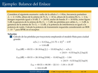 Ejemplo: Balance del Enlace
Considere el siguiente escenario: radio de la célula d = 8 Km, frecuencia portadora
fc = 2.1 GHz, altura de la antena de Tx ht = 40 m, altura de la antena Rx hr = 2 m,
margen requerido igual a 10 dB, T = 293 K, ancho de banda B = 30 KHz, noise ﬁgure
5 dB, la ganancia de la antena de Rx Gr = 5 dB, las pérdidas por cables Lc = 3 dB, la
ganancia de la antena de Tx Gt = 12 dB, y la potencia de interferencia es igual a la
potencia de ruido. Calcule la potencia de transmisión requerida considerando un BER
= 10−4 para BPSK en el receptor.
Solución:
1 Cálculo de las pérdidas por trayectoria empleando el modelo Hata para ciudad
grande:
a(hr) = 3.2 (log10(11.75 × 2))2
− 4.97
= 1.04 dB
L50(dB) = 69.55 + 26.16 log(fc) − 13.82 log(ht) − a(hr)
+ [44.9 − 6.55 log(ht)] log(d)
L50(dB) = 69.55 + 26.16 log(2100) − 13.82 log(2) − 1.04
+ [44.9 − 6.55 log(2)] log(8)
L50 = 69.55 + 86.90 − 22.14 − 1.04 + 31.07
= 164.34 dB
fasandoval@utpl.edu.ec CI CI-Large-Scale Path Loss 64 / 68
 